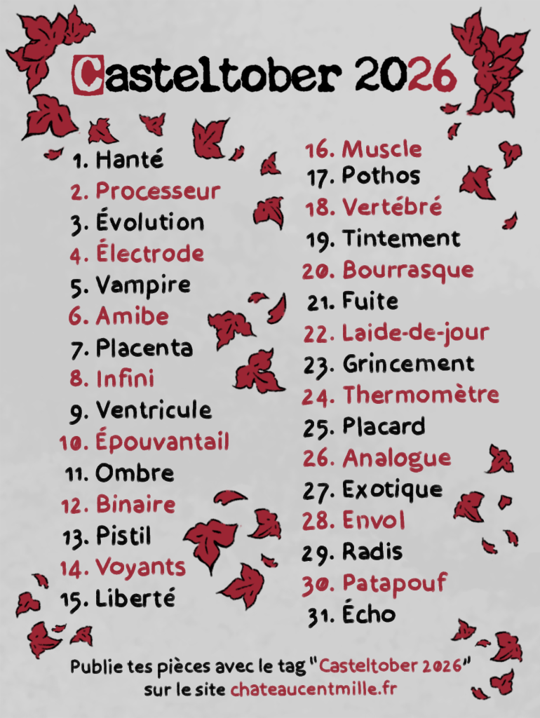 liste des mots du casteltober 2026 :
1. Hanté
2. Processeur
3. Évolution
4. Électrode
5. Vampire
6. Amibe
7. Placenta
8. Infini
9. Ventricule
10. Épouvantail
11. Ombre
12. Binaire
13. Pistil
14. Voyants
15. Liberté
16. Muscle
17. Pothos
18. Vertébré
19. Tintement
20. Bourrasque
21. Fuite
22. Laide-de-jour
23. Grincement
24. Thermomètre
25. Placard
26. Analogue
27. Exotique
28. Envol
29. Radis
30. Patapouf
31. Écho